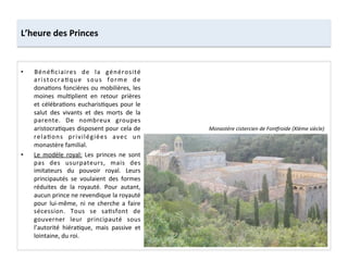 •  Bénéﬁciaires	
   de	
   la	
   générosité	
  
aristocra;que	
   sous	
   forme	
   de	
  
dona;ons	
  foncières	
  ou	
  mobilières,	
  les	
  
moines	
   mul;plient	
   en	
   retour	
   prières	
  
et	
  célébra;ons	
  eucharis;ques	
  pour	
  le	
  
salut	
   des	
   vivants	
   et	
   des	
   morts	
   de	
   la	
  
parente.	
   De	
   nombreux	
   groupes	
  
aristocra;ques	
  disposent	
  pour	
  cela	
  de	
  
rela;ons	
   privilégiées	
   avec	
   un	
  
monastère	
  familial.	
  	
  
•  Le	
   modèle	
   royal:	
   Les	
   princes	
   ne	
   sont	
  
pas	
   des	
   usurpateurs,	
   mais	
   des	
  
imitateurs	
   du	
   pouvoir	
   royal.	
   Leurs	
  
principautés	
   se	
   voulaient	
   des	
   formes	
  
réduites	
   de	
   la	
   royauté.	
   Pour	
   autant,	
  
aucun	
  prince	
  ne	
  revendique	
  la	
  royauté	
  
pour	
   lui-­‐même,	
   ni	
   ne	
   cherche	
   a	
   faire	
  
sécession.	
   Tous	
   se	
   sa;sfont	
   de	
  
gouverner	
   leur	
   principauté	
   sous	
  
l’autorité	
   hiéra;que,	
   mais	
   passive	
   et	
  
lointaine,	
  du	
  roi.	
  
L’heure	
  des	
  Princes	
  
Monastère	
  cistercien	
  de	
  FonHroide	
  (XIème	
  siècle)	
  
 