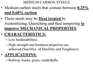 MEDIUM CARBON STEELS
• Medium carbon steels that contain between 0.25%
and 0.60% carbon
• These steels may be Heat treated by
Austenitizing, Quenching and then tempering to
improve MECHANICAL PROPERTIES.
• CHARACTERISTICS:
– Low hardenabilities
– High strength and hardness properties are
achieved.(Sacrifice of Ductility and Toughness)
• APPLICATIONS:
– Railway tracks, gears, crankshafts.
 