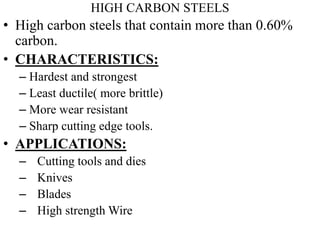 HIGH CARBON STEELS
• High carbon steels that contain more than 0.60%
carbon.
• CHARACTERISTICS:
– Hardest and strongest
– Least ductile( more brittle)
– More wear resistant
– Sharp cutting edge tools.
• APPLICATIONS:
– Cutting tools and dies
– Knives
– Blades
– High strength Wire
 
