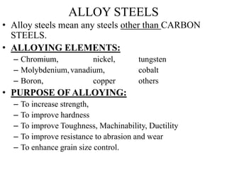 ALLOY STEELS
• Alloy steels mean any steels other than CARBON
STEELS.
• ALLOYING ELEMENTS:
– Chromium, nickel, tungsten
– Molybdenium,vanadium, cobalt
– Boron, copper others
• PURPOSE OF ALLOYING:
– To increase strength,
– To improve hardness
– To improve Toughness, Machinability, Ductility
– To improve resistance to abrasion and wear
– To enhance grain size control.
 