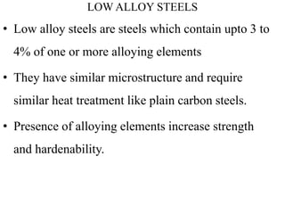 LOW ALLOY STEELS
• Low alloy steels are steels which contain upto 3 to
4% of one or more alloying elements
• They have similar microstructure and require
similar heat treatment like plain carbon steels.
• Presence of alloying elements increase strength
and hardenability.
 