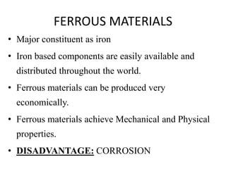 FERROUS MATERIALS
• Major constituent as iron
• Iron based components are easily available and
distributed throughout the world.
• Ferrous materials can be produced very
economically.
• Ferrous materials achieve Mechanical and Physical
properties.
• DISADVANTAGE: CORROSION
 