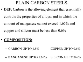 PLAIN CARBON STEELS
• DEF: Carbon is the alloying element that essentially
controls the properties of alloys, and in which the
amount of manganese cannot exceed 1.65% and
copper and silicon must be less than 0.6%
• COMPOSITION:
– CARBON UP TO 1.5% COPPER UP TO 0.6%
– MANGANESE UP TO 1.65% SILICON UP TO 0.6%
 