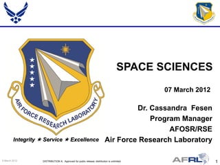 SPACE SCIENCES
                                                                                             07 March 2012

                                                                                   Dr. Cassandra Fesen
                                                                                       Program Manager
                                                                                            AFOSR/RSE
        Integrity  Service  Excellence                                  Air Force Research Laboratory

9 March 2012       DISTRIBUTION A: Approved for public release; distribution is unlimited.                   1
 