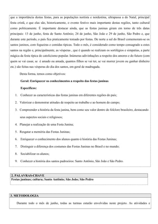 que a importância destas festas, para as populações nortista e nordestina, ultrapassa a do Natal, principal
festa cristã, e que elas são, historicamente, o evento festivo mais importante destas regiões, tanto cultural
como politicamente. É importante destacar ainda, que as festas juninas giram em torno de três datas
principais: 13 de junho, festa de Santo Antônio; 24 de junho, São João e 29 de junho, São Pedro e, que
durante este período, o país fica praticamente tomado por festas. De norte a sul do Brasil comemoram-se os
santos juninos, com fogueiras e comidas típicas. Todo o mês, é considerado como tempo consagrado a estes
santos na região e, principalmente, as vésperas , que é quando se realizam os sortilégios e simpatias, a parte
mágica da festa típica do catolicismo popular. Inúmeras adivinhações a respeito dos amores e do futuro (com
quem se vai casar, se é amado ou amada, quantos filhos se vai ter, se vai morrer jovem ou ganhar dinheiro
etc.) são feitas nas vésperas do dia dos santos, em geral de madrugada.
Desta forma, temos como objetivos:
Geral: Enriquecer os conhecimentos a respeito das festas juninas
Específicos:
1. Conhecer as características das festas juninas em diferentes regiões do país;
2. Valorizar e demonstrar atitudes de respeito ao trabalho e ao homem do campo;
3. Compreender a história da festa junina, bem como seu valor dentro do folclore brasileiro, destacando
seus aspectos sociais e religiosos;
4. Planejar a realização de uma Festa Junina;
5. Resgatar a memória das Festas Juninas;
6. Enriquecer o conhecimento dos alunos quanto à história das Festas Juninas;
7. Distinguir a diferença dos costumes das Festas Juninas no Brasil e no mundo;
8. Sociabilizar os alunos;
9. Conhecer a história dos santos padroeiros: Santo Antônio, São João e São Pedro.

2. PALAVRAS-CHAVE
Festas juninas; cultura; Santo Antônio; São João; São Pedro

3. METODOLOGIA
Durante todo o mês de junho, todas as turmas estarão envolvidas neste projeto. As atividades e

 