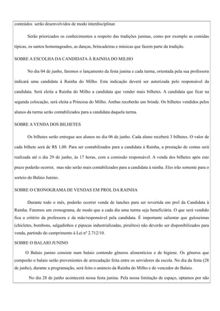 conteúdos serão desenvolvidos de modo interdisciplinar.
Serão priorizados os conhecimentos a respeito das tradições juninas, como por exemplo as comidas
típicas, os santos homenageados, as danças, brincadeiras e músicas que fazem parte da tradição.
SOBRE A ESCOLHA DA CANDIDATA À RAINHA DO MILHO
No dia 04 de junho, faremos o lançamento da festa junina e cada turma, orientada pela sua professora
indicará uma candidata à Rainha do Milho. Esta indicação deverá ser autorizada pelo responsável da
candidata. Será eleita a Rainha do Milho a candidata que vender mais bilhetes. A candidata que ficar na
segunda colocação, será eleita a Princesa do Milho. Ambas receberão um brinde. Os bilhetes vendidos pelos
alunos da turma serão contabilizados para a candidata daquela turma.
SOBRE A VENDA DOS BILHETES
Os bilhetes serão entregue aos alunos no dia 06 de junho. Cada aluno receberá 3 bilhetes. O valor de
cada bilhete será de R$ 1,00. Para ser contabilizados para a candidata à Rainha, a prestação de contas será
realizada até o dia 29 de junho, às 17 horas, com a comissão responsável. A venda dos bilhetes após este
prazo poderão ocorrer, mas não serão mais contabilizados para a candidata à rainha. Eles irão somente para o
sorteio do Balaio Junino.
SOBRE O CRONOGRAMA DE VENDAS EM PROL DA RAINHA
Durante todo o mês, poderão ocorrer venda de lanches para ser revertida em prol da Candidata à
Rainha. Faremos um cronograma, de modo que a cada dia uma turma seja beneficiária. O que será vendido
fica a critério da professora e da mãe/responsável pela candidata. É importante salientar que guloseimas
(chicletes, bombons, salgadinhos e pipocas industrializadas, pirulitos) não deverão ser disponibilizados para
venda, partindo do cumprimento à Lei nº 2.712/10.
SOBRE O BALAIO JUNINO
O Balaio junino consiste num balaio contendo gêneros alimentícios e de higiene. Os gêneros que
comporão o balaio serão provenientes de arrecadação feita entre os servidores da escola. No dia da festa (28
de junho), durante a programação, será feito o anúncio da Rainha do Milho e do vencedor do Balaio.
No dia 28 de junho acontecerá nossa festa junina. Pela nossa limitação de espaço, optamos por não

 