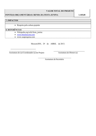 VALOR TOTAL DO PROJETO
FONTE(S) ORÇAMENTÁRIAS: RENDA DA FESTA JUNINA

1.105,00

7. IMPACTOS
 Respeito pela cultura popular
8. REFERÊNCIAS
 Wikipedia.org/wiki/festa_junina
 www.brasilescola.com
 www.suapesquisa.com

Mossoró/RN, 29
__________________________
____________________________
Assinatura do (a) Coordenador (a) do Projeto

de ABRIL de 2013.

________________________________
Assinatura do Diretor (a)

__________________________________
Assinatura da Secretária

 