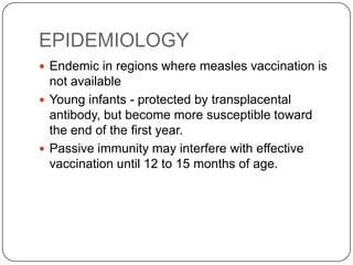 EPIDEMIOLOGYEndemic in regions where measles vaccination is not availableYoung infants - protected by transplacental antibody, but become more susceptible toward the end of the first year.Passive immunity may interfere with effective vaccination until 12 to 15 months of age.