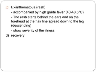 Exanthematous (rash)	- accompanied by high grade fever (40-40.5°C)	- The rash starts behind the ears and on the forehead at the hair line spread down to the leg (descending)	- show severity of the illnessd)	recovery