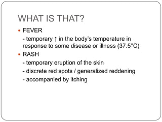 WHAT IS THAT?FEVER- temporary ↑ in the body’s temperature in response to some disease or illness (37.5°C)RASH- temporary eruption of the skin- discrete red spots / generalized reddening- accompanied by itching