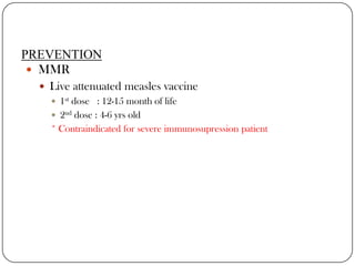 PREVENTIONMMR Live attenuated measles vaccine1st dose   : 12-15 month of life2nd dose : 4-6 yrs old* Contraindicated for severe immunosupression patient 