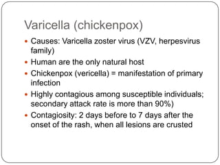 Varicella (chickenpox)Causes: Varicella zoster virus (VZV, herpesvirus family)Human are the only natural hostChickenpox (vericella) = manifestation of primary infectionHighly contagious among susceptible individuals; secondary attack rate is more than 90%)Contagiosity: 2 days before to 7 days after the onset of the rash, when all lesions are crusted
