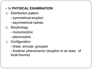 In PHYSICAL EXAMINATION :Distribution pattern- symmetrical eruption- asymmetrical rashesMorphology- monomorphic- pleomorphicConfiguration- linear, annular, grouped, - Koebner phenomenon (eruption in an area   of local trauma)