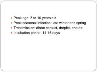Peak age: 5 to 10 years oldPeak seasonal infection: late winter and springTransmission: direct contact, droplet, and airIncubation period: 14-16 days
