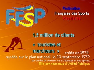 Fédération
Française des Sports
Populaires

1,5 million de clients
« touristes et
marcheurs »

créée en 1975
agréée sur le plan national, le 20 septembre 1979

par arrêté du Ministre de la Jeunesse et des Sports.

Elle est reconnue d’Utilité Publique

 