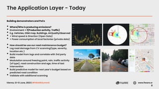 Vienna, 12-13 June, 2023 | #FIWARESummit www.fiware.or
g
The Application Layer - Today
Building demonstrators and PoCs
• Where/Who is producing emissions?
• Environment = f(Production activity, Traffic)
• E.g. Vehicles, OSM map, Buildings, AirQualityObserved
• + Wind speed & Direction (Open Data)
• + Power consumption of local factories (private data)
• How should be use our road maintenence budget?
• Log road damage from CV scanning(type, severity,
location etc.)
• Build model from logs and correlate with 3rd party
data
• Modulation around freezing point, rain, traffic activity
(of type), road construction and age, time of last
intervention
• Build predictive model for next year’s budget based on
predicted road condition
• Validate with additional scanning
 