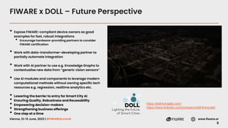 Vienna, 12-13 June, 2023 | #FIWARESummit www.fiware.or
g
FIWARE x DOLL – Future Perspective
• Expose FIWARE-compliant device owners as good
examples for fast, robust integrations
• Encourage hardware-providing partners to consider
FIWARE certification
• Work with data-transformer-developing partner to
partially automate integration
• Work with AI partner to use e.g. Knowledge Graphs to
contextualise new data from ”generic vision sensors”
• Use AI modules and components to leverage modern
computational methods without owning specific tech
resources e.g. regression, realtime analytics etc.
• Lowering the barrier to entry for Smart City AI
• Ensuring Quality, Robustness and Reuseability
• Empowering decision-makers
• Strengthening business offerings
• One step at a time
https://doll-livinglab.com/
https://www.linkedin.com/company/doll-living-lab/
 