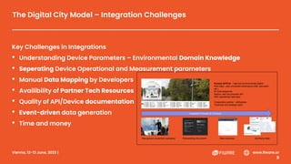 Vienna, 12-13 June, 2023 | #FIWARESummit www.fiware.or
g
The Digital City Model – Integration Challenges
Key Challenges in Integrations
• Understanding Device Parameters – Environmental Domain Knowledge
• Seperating Device Operational and Measurement parameters
• Manual Data Mapping by Developers
• Availibility of Partner Tech Resources
• Quality of API/Device documentation
• Event-driven data generation
• Time and money
Kunack AirPro2 – high-end environmental station
Rich data – also composite dimensions (AQI, dew point
etc.)
87 total datapoints
Mature, well documented API
Rich operational data layer
Cooperative partner - willingness
Technical and strategic input
Key person at partner company Onboarding document Web Interface 3rd Party Data
Integration Process (6-12 hours)
 