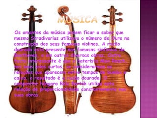 Os amantes da música podem ficar a saber que
mesmo Stradivarius utilizava o número de Ouro na
construção dos seus famosos violinos. A razão
dourada está presente nas famosas sinfonias de
Beethoven, e em outras diversas obras. Outro
facto interessante é que o baterista Max Roach,
nos seus solos curtos, se considerarmos as
relações que aparecem entre tempos de bumbo e
caixa, o resultado é a razão dourada. O
compositor húngaro Béla Bartók utiliza esta
relação de proporcionalidade constantemente nas
suas obras.



                     10
 