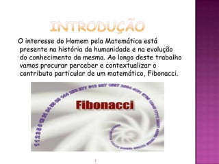 O interesse do Homem pela Matemática está
presente na história da humanidade e na evolução
do conhecimento da mesma. Ao longo deste trabalho
vamos procurar perceber e contextualizar o
contributo particular de um matemático, Fibonacci.




                       2
 