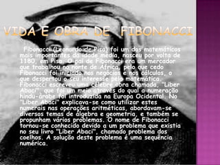 Fibonacci (Leonardo de Pisa) foi um dos matemáticos
mais importantes da idade média, nasceu por volta de
1180, em Pisa. O pai de Fibonacci era um mercador
que trabalhou no norte de África, pelo que cedo
Fibonacci foi iniciado nos negócios e nos cálculos, o
que despertou o seu interesse pela matemática.
Fibonacci escreveu uma célebre obra chamada, "Liber
Abaci", que foi um meio através do qual a numeração
hindu-árabe foi introduzida na Europa Ocidental. No
"Liber Abaci" explicava-se como utilizar estes
numerais nas operações aritméticas, abordavam-se
diversos temas de álgebra e geometria, e também se
propunham vários problemas. O nome de Fibonacci
tornou-se conhecido devido a um problema que existia
no seu livro "Liber Abaci", chamado problema dos
coelhos. A solução deste problema é uma sequência
numérica.

                        3
 