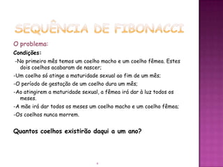 O problema:
Condições:
-No primeiro mês temos um coelho macho e um coelho fêmea. Estes
  dois coelhos acabaram de nascer;
-Um coelho só atinge a maturidade sexual ao fim de um mês;
-O período de gestação de um coelho dura um mês;
-Ao atingirem a maturidade sexual, a fêmea irá dar à luz todos os
  meses.
-A mãe irá dar todos os meses um coelho macho e um coelho fêmea;
-Os coelhos nunca morrem.


Quantos coelhos existirão daqui a um ano?




                                 4
 