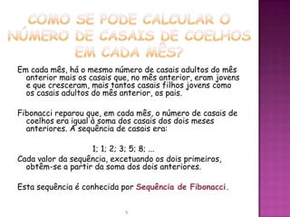 Em cada mês, há o mesmo número de casais adultos do mês
  anterior mais os casais que, no mês anterior, eram jovens
  e que cresceram, mais tantos casais filhos jovens como
  os casais adultos do mês anterior, os pais.

Fibonacci reparou que, em cada mês, o número de casais de
  coelhos era igual à soma dos casais dos dois meses
  anteriores. A sequência de casais era:

                   1; 1; 2; 3; 5; 8; ...
Cada valor da sequência, excetuando os dois primeiros,
  obtêm-se a partir da soma dos dois anteriores.

Esta sequência é conhecida por Sequência de Fibonacci.


                            5
 