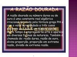 A razão dourada ou número áureo ou de
ouro é uma constante real algébrica
irracional denotada pela fórmula grega PHI e
com o valor arredondado a três casas
decimais de 1,618. É um número que há
muito tempo é empregado na arte e aparece
em diversas formas da natureza. Também é
chamada de: razão áurea, razão de ouro,
divina proporção, proporção em extrema
razão, divisão de extrema razão.


                    6
 