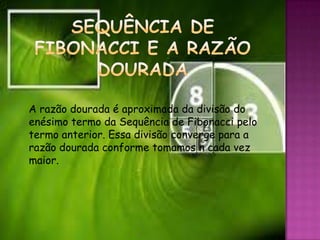 A razão dourada é aproximada da divisão do
enésimo termo da Sequência de Fibonacci pelo
termo anterior. Essa divisão converge para a
razão dourada conforme tomamos n cada vez
maior.




                     7
 