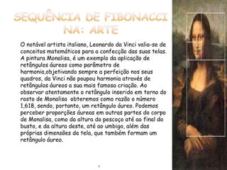 O notável artista italiano, Leonardo da Vinci valia-se de
conceitos matemáticos para a confecção das suas telas.
A pintura Monalisa, é um exemplo da aplicação de
retângulos áureos como parâmetro de
harmonia,objetivando sempre a perfeição nos seus
quadros, da Vinci não poupou harmonia através de
retângulos áureos a sua mais famosa criação. Ao
observar atentamente o retângulo inserido em torno do
rosto de Monalisa obteremos como razão o número
1,618, sendo, portanto, um retângulo áureo. Podemos
perceber proporções áureas em outras partes do corpo
de Monalisa, como da altura do pescoço até ao final do
busto, e da altura deste, até ao umbigo, além das
próprias dimensões da tela, que também formam um
retângulo áureo.



                              9
 