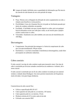  Largura de banda é definida como a quantidade de informações que flui através
     da conexão de rede durante de um certo período de tempo.

Vantagens:
       Preço. Mesma com a obrigação da utilização de outros equipamentos na rede, a
       relação custo beneficia se torna positiva.
       Flexibilidade. Como ele é bastante flexível, ele pode ser facilmente passado por
       dentro de condutes embutidos em paredes.
       Facilidade. A facilidade com que se pode adquirir os cabos, pois em qualquer
       loja de informática existe esse cabo para venda, ou até mesmo para o próprio
       usuário confeccionar os cabos.
       Velocidade. Atualmente esse cabo trabalha com uma taxa de transferência de
       100 Mbps.


Desvantagens:
       Comprimento. Sua principal desvantagem é o limite de comprimento do cabo
       que é de aproximadamente 100 por trecho.
       Interferência. A sua baixa imunidade à interferência eletromagnética, sendo fator
       preocupante em ambientes industriais.




Cabos coaxiais:
O cabo coaxial é um tipo de cabo condutor usado para transmitir sinais. Este tipo de
cabo é constituído por diversas camadas concêntricas de condutores e isolantes, daí o
nome coaxial.

O cabo coaxial é constituído por um fio de cobre condutor revestido por um material
isolante e rodeado duma blindagem. Este meio permite transmissões até frequências
muito elevadas e isto para longas distâncias.




Características do cabo coaxial fino:

       Utiliza a especificação RG-58 A/U
       Cada segmento da rede pode ter, no máximo, 185 metros
       Cada segmento pode ter, no máximo, 30 nós
       Distância mínima de 0,5 m entre cada nó da rede
       Utilizado com conector BNC
 