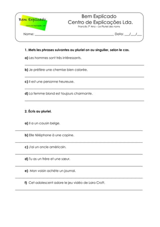 Bem Explicado
Centro de Explicações Lda.
Francês 7º Ano – Le Pluriel des noms
Nome: _________________________________________________ Data: ___/___/___
1. Mets les phrases suivantes au pluriel on au singulier, selon le cas.
a) Les hommes sont très intéressants.
__________________________________________________________________________
b) Je préfère une chemise bien colorée.
__________________________________________________________________________
c) Il est une personne heureuse.
__________________________________________________________________________
d) La femme blond est toujours charmante.
__________________________________________________________________________
2. Écris au pluriel.
a) Il a un cousin belge.
_______________________________________________________________________________
b) Elle téléphone à une copine.
_______________________________________________________________________________
c) J'ai un oncle américain.
_______________________________________________________________________________
d) Tu as un frère et une sœur.
_______________________________________________________________________________
e) Mon voisin achète un journal.
_______________________________________________________________________________
f) Cet adolescent adore le jeu vidéo de Lara Croft.
_______________________________________________________________________________
 