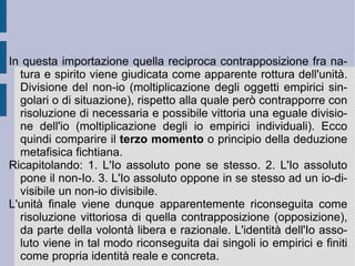 2. L'idealismo romantico tedesco. Il primato della rappresentazione piegò il pensiero e la riflessione in epoca romantica verso l'affermazione del primato di una forma universale sintetica  a priori , capace di sussumere a sé ogni dato materiale d'esperienza, in tal modo impostando la trascendentalità assoluta del soggetto (l'esser forma determinante a se stesso – libertà - ed a tutte le proprie rappresentazioni d'esperienza). In questo modo l'Io diviene spirito del tutto e di ogni cosa, entità rispetto alla quale tutto promana (fonte di suscitazione). La materia appare e compare solo all'interno di questo Io, come sua determinazione e fase interna, precedente dal punto di vista temporale – ma non onto-logico – alla sua riacquisizione. Essa vale come opposto funzionale, negato il quale  il soggetto può ritornare e  re-impadronirsi  di se stesso, riscoprendo la propria originaria libertà e la propria infinita potenza (divinizzazione dell'Io).  