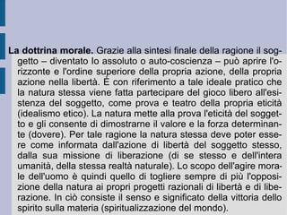 Ponendo a se stesso ed in se stesso la relazione del non-io, l'Io assoluto pone una relazione di opposizione della natura allo spirito e dello spirito alla natura, nella quale la libertà deve prevalere con sforzo continuo ( Streben ) sulle forme della necessitazione materiale: libera possibilità dell'Io di contro a cogente necessità. Secondo questa impostazione il positivo originario può e deve essere riacquisito attraverso la moralità.  È  la libertà riconosciuta della e dalla coscienza stessa a costituire il principio di rielevazione della coscienza a se stessa e la possibilità di liberazione dell'intera propria vita ed esistenza, nell'azione e nel pensiero. Viene pertanto lasciata in ombra quella radicalità e profondità del creativo fondato sul bisogno e la necessità sentimentale, che invece Schelling riscoprirà e rifarà valere, come originario artistico, insieme materiale e spirituale. Fichte preferisce al contrario importare all'interno dell'Io assoluto lo scontro continuo fra liberazione ed assoggettamento.  