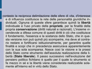 L'Io assoluto si scopre allora essere la causa ed il fine dell'essere (posto e fatto essere dalla propria azione) e del pensiero. Identità dell'essere e del pensiero: una forma pura  a priori  di un monismo parmenideo idealizzato, che poi utilizza tutti gli strumenti della dialettica eraclitea per confermare la propria necessaria presupposizione. Quasi come un Platone  redivivus . Nel contesto di questo breve richiamo è più facile allora vedere come la speculazione fichtiana intenda procedere ad una estrema e forzata formalizzazione e strumentalizzazione del mondo: la natura viene infatti fatta esistere solo come pretesto per l'applicazione della superiorità morale, mentre gli io empirici ed individuali guardano all'Io infinito come una sorta di grande madre protettiva, che li genera e li riprende a sé. Nulla in essa, essi sono tutto nello sforzo di riacquisirla, come in un processo di continuo auto-perfezionamento, che lascia però come inattingibile la perfezione stessa (alienazione).  