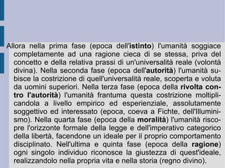 La filosofia politica.  Fichte ebbe modo di attraversare le esperienze della Rivoluzione francese, delle guerre d'espansione napoleoniche e delle prime forme di ribellione e liberazione nazionalistiche tedesche. Così con la  Rivendicazione della libertà di pensiero  e il  Contributo per rettificare il giudizio del pubblico sulla Rivoluzione francese  (1793) egli difende lo spirito rivoluzionario dagli attacchi della reazione, proponendo come fondamento dello Stato un principio di mutua e reciproca associazione (contrattualismo), che potesse essere a garanzia della libertà d'azione individuale e di pensiero generale. Se lo scopo dello Stato è portare fuori dallo stato di minorità gli uomini, educandoli alla libertà, la rivoluzione diviene lo strumento estremo per la sua istituzione e la sua stessa costituzione e progresso. Il termine ideale e reale di perfezione dell'umanità costituisce in tal modo l'attuazione sul piano politico di quell'immaginazione produttiva, che Fichte stava elaborando come motore intrinseco della propria speculazione teoretica e pratica.  