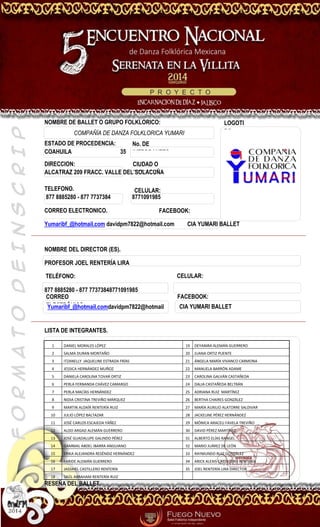 FORMATODEINSCRIPCION
NOMBRE DE BALLET O GRUPO FOLKLORICO:
ESTADO DE PROCEDENCIA:
COAHUILA 35
DIRECCION:
ALCATRAZ 209 FRACC. VALLE DEL SOLACUÑA
TELEFONO.
877 8885280 - 877 7737384 8771091985
CORREO ELECTRONICO.
Yumaribf_@hotmail.com davidpm7822@hotmail.com CIA YUMARI BALLET
NOMBRE DEL DIRECTOR (ES).
PROFESOR JOEL RENTERÍA LIRA
877 8885280 - 877 77373848771091985
LISTA DE INTEGRANTES.
1 DANIEL MORALES LÓPEZ 19 DEYANIRA ALEMÁN GUERRERO
2 SALMA DURAN MONTAÑO 20 JUANA ORTIZ PUENTE
3 ITZANELLY JAQUELINE ESTRADA FRÍAS 21 ÁNGELA MARÍA VIVANCO CARMONA
4 JESSICA HERNÁNDEZ MUÑOZ 22 MANUELA BARRÓN ADAME
5 DANIELA CAROLINA TOVAR ORTIZ 23 CAROLINA GALVÁN CASTAÑEDA
6 PERLA FERNANDA CHÁVEZ CAMARGO 24 DALIA CASTAÑEDA BELTRÁN
7 PERLA MACÍAS HERNÁNDEZ 25 ADRIANA RUIZ MARTÍNEZ
8 NIDIA CRISTINA TREVIÑO MÁRQUEZ 26 BERTHA CHAIRES GONZÁLEZ
9 MARTIN ALDAÍR RENTERÍA RUIZ 27 MARÍA AUXILIO ALATORRE SALDIVAR
10 JULIO LÓPEZ BALTAZAR 28 JACKELINE PÉREZ HERNÁNDEZ
11 JOSÉ CARLOS ESCAJEDA YÁÑEZ 29 MÓNICA ARACELI FAVELA TREVIÑO
12 ALDO ARGAD ALEMÁN GUERRERO 30 DAVID PÉREZ MARTÍNEZ
13 JOSÉ GUADALUPE GALINDO PÉREZ 31 ALBERTO ELÍAS RANGEL
14 GAMMAL ABDEL IBARRA ANGUIANO 32 MARIO JUÁREZ DE LEÓN
15 ERIKA ALEJANDRA RESÉNDIZ HERNÁNDEZ 33 RAYMUNDO RUIZ GONZÁLEZ
16 FARIDE ALEMÁN GUERRERO 34 ARICK ALEXIS CASTILLERO RENTERÍA
17 JASSIHEL CASTILLERO RENTERÍA 35 JOEL RENTERÍA LIRA DIRECTOR
18 SAÚL ABRAHAM RENTERÍA RUIZ
RESEÑA DEL BALLET.
LOGOTI
PO:COMPAÑÍA DE DANZA FOLKLORICA YUMARI
CIUDAD O
PROVINCIA:
CELULAR:
FACEBOOK:
CELULAR:
Yumaribf_@hotmail.comdavidpm7822@hotmail
.com
FACEBOOK:
TELÉFONO:
CORREO
ELECTRÓNICO:
No. DE
INTEGRANTES
CIA YUMARI BALLET
 