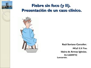 Fiebre sin foco (y II).
Presentación de un caso clínico.




                      Raúl Soriano Carceller.
                                MFyC C.S Tías.
                     Idaira de Armas Iglesias.
                         R-4 UDMFYC
                  Lanzarote.
 