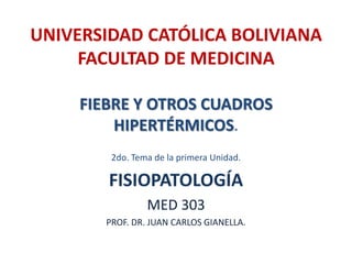 UNIVERSIDAD CATÓLICA BOLIVIANA
     FACULTAD DE MEDICINA

     FIEBRE Y OTROS CUADROS
         HIPERTÉRMICOS.
         2do. Tema de la primera Unidad.

        FISIOPATOLOGÍA
                 MED 303
        PROF. DR. JUAN CARLOS GIANELLA.
 