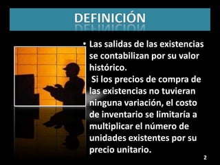 DEFINICIÓN
 • Las salidas de las existencias
   se contabilizan por su valor
   histórico.
 • Si los precios de compra de
   las existencias no tuvieran
   ninguna variación, el costo
   de inventario se limitaría a
   multiplicar el número de
   unidades existentes por su
   precio unitario.
                                2
 