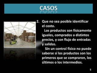 CASOS
2. Que no sea posible identificar
   el costo.
     Los productos son físicamente
   iguales, comprados a distintos
   precios, y con flujo de entradas
   y salidas.
      Sin un control físico no puede
   saberse sí los productos son los
   primeros que se compraron, los
   últimos o los intermedios.
                                  5
 