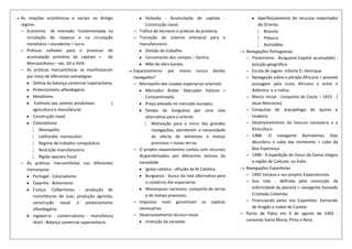 As relações econômicas e sociais no Antigo                 Holanda - Acumulação de capitais -                   Aperfeiçoamento de recursos importados
regime.                                                    Construção naval.                                    do Oriente.
─ Economia de mercado- fundamentada na               ─ Tráfico de escravos e práticas da pirataria.                 Bússola
   circulação de riquezas e na circulação            ─ Transição do sistema artesanal para o                        Pólvora
   monetária = excedente = lucro.                       manufatureiro.                                              Astrolábio
─ Práticas voltadas para o processo de                     Divisão do trabalho.                           Navegações Portuguesas
   acumulação primitiva de capitais = de                   Cercamento dos campos – Gentry.                ─ Pioneirismo - Burguesia (capital acumulado) -
   Mercantilismo – séc. XV e XVIII.                        Mão de obra barata.                               posição geográfica.
─ As práticas mercantilistas se manifestaram         Expansionismo: por mares nunca dantes                ─ Escola de sagres- infante D. Henrique
   por meio de diferentes estratégias:               navegados?                                           ─ Navegação sobre o périplo Africano = possível
       Defesa da balança comercial superavitária.    ─ Monopólio das visadas especiarias orientais.          passagem pela costa Africana a entre o
       Protecionismo alfandegário.                         Mercador Árabe- Marcador Italiano =               Atlântico e o índico.
       Metalismo.                                          Constantinopla.                                ─ Marco inicial - conquista de Ceuta – 1415 (
        Estímulo aos setores produtivos          (         Preço elevado no mercado europeu.                 atual Marrocos)
       agricultura e manufatura)                           Desejo da burguesia por uma rota               ─ Conquista do arquipélago de açores e
       Construção naval                                    alternativa para o oriente                        madeira.
       Colonialismo                                           Motivação para o início das grandes         ─ Desenvolvimento da lavoura canavieira e a
           Monopólio                                          navegações, atenderem a necessidade            Vinicultura
           Latifúndio- monocultor                             da oferta de alimentos e metais             ─ 1488- O navegante Bartolomeu Dias
           Regime de trabalho compulsório                     preciosos = novas terras.                      descobriu o cabo das tormentas = cabo da
           Restrição manufatureira                   ─ O projeto expansionista contou com recursos           Boa Esperança.
           Rígido aparato fiscal                        disponibilizados por diferentes setores da        ─ 1498 - A expedição de Vasco da Gama chegou
─ As práticas mercantilistas nas diferentes             sociedade.                                           a região de Calicute, na Índia.
   monarquias                                              Igreja católica - difusão da fé Católica.      Navegações Espanholas
       Portugal - Colonialismo                             Burguesia - busca da rota alternativa para     ─ 1492 iniciava o seu projeto Expansionista.
       Espanha - Bulionismo                                o comércio das especiarias.                    ─ Sua rota - definida pela convicção da
       França- Colbertismo - produção de                   Monarquias nacionais- conquista de terras         esfericidade do planeta = navegante Genovês
       manufaturas de luxo, produção agrícola,             e de metais preciosos.                            Cristóvão Colombo.
       construção naval e protecionismo              ─ Impostos reais garantiram os capitais              ─ Financiando pelos reis Espanhóis- Fernando
       alfandegário.                                    necessários                                          de Aragão e Isabel de Castela.
                                                     ─ Desenvolvimento técnico-naval                    ─ Partiu de Palos em 4 de agosto de 1492 -
       Inglaterra - comercialismo - manufatura
                                                           Invenção da caravela                           caravelas Santa Maria, Pinta e Nina.
       têxtil - Balança comercial superavitária.
 