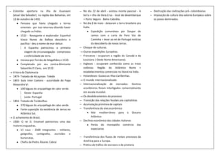 ─ Colombo aportaria na ilha de Guanaani                ─ No dia 22 de abril - avistou monte pascoal - A       ─ Destruição das civilizações pré- colombianas
  (atual São Salvador), na região das Bahamas, em        terra = ilha de Vera Cruz - local de desembarque     ─ Imposição da cultura dos valores Europeus sobre
  12 de outubro de 1492.                                 = Porto Seguro - Bahia Cabrália.                       os povos dominados.
         Pensava que havia chegado a terras            ─ No dia 2 de maio - deixaram a terra brasileira pra
         orientais - por isso retornou dizendo haver     Índia.
         chegado as Índias.                                     Expedição comandava por Gaspar de
         1513 - Navegante e explorador Espanhol                 Lemos com a carta de Pero Vaz de
         Vasco Nunes de Balboa descobriu o                      Caminha = levar ao rei de Portugal notícias
         pacífico - deu o nome de mar delsur.                   da descoberta de novas terras.
             A Espanha patrocinou a primeira           ─ Choque de culturas.
             viagem de circunavegação - comprovou        Outras expedições Européias.
             a esfericidade da terra.                  ─ Franceses - ocuparam a região do Canadá e da
         Iniciava por Fernão de Magalhães e 1519.        Louisiana ( Oeste Norte-Americano).
         Completada por seu contra-Almirante           ─ Ingleses - ocuparam conhecida como as treze
         Sebastião El Cano, em 1522.                     colônias- Região do Atlântico Norte +
  A hora da Diplomacia                                   estabelecimentos comerciais no litoral na Índia.
─ 1479- Tratado de Alcaçovas- Toledo                   ─ Holandeses- Guiava as Ilhas Caribenhas.
─ 1493- bula Inter Coetera - autoridade do Papa          O mundo Internacionalizado
  Alexandre VI.                                        ─ Internacionalização de mercados- Centros
         100 léguas do arquipélago de cabo verde.        econômicos foram interligados comercialmente
             Oeste- Espanha                              em escala mundial.
             Leste- Portugal                             Os desdobramentos do processo
─ 1494- Tratado de Tordesilhas                         ─ Transição das relações feudais pra capitalistas
         370 léguas do arquipélago de cabo verde.      ─ Acumulação primitiva de capitais
         Forte suposição da existência de terras no    ─ Transferência do eixo econômico
         Atlântico Sul.                                         Mar mediterrâneo para o Oceano
  O achamento do Brasil.                                        Atlântico
─ 1500- O rei D. Emanuel patrocinou uma das            ─ Declínio econômico das cidades Italianas
  maiores esquadras.                                            Perda do monopólio comércio das
         13 naus - 1500 integrantes - militares,                especiarias
         geógrafos, cartógrafos, escrivães e
         burocratas.                                   ─ Transferência dos fluxos de metais preciosos da
         Chefia de Pedro Álvares Cabral                  América para a Europa.
                                                       ─ Prática do tráfico de escravos e da pirataria
 