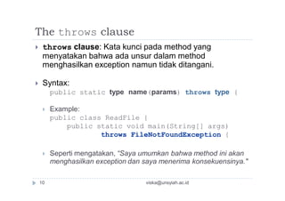 The throws clause
 throws clause: Kata kunci pada method yang
menyatakan bahwa ada unsur dalam method
menghasilkan exception namun tidak ditangani.
 Syntax:
public static type name(params) throws type {
 Example:
public class ReadFile {
public static void main(String[] args)
throws FileNotFoundException {
 Seperti mengatakan, “Saya umumkan bahwa method ini akan
menghasilkan exception dan saya menerima konsekuensinya."
10 viska@unsyiah.ac.id
 