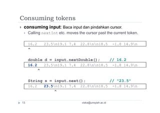 Consuming tokens
 consuming input: Baca input dan pindahkan cursor.
 Calling nextInt etc. moves the cursor past the current token.
16.2 23.5n19.1 7.4 22.8nn18.5 -1.8 14.9n
^
double d = input.nextDouble(); // 16.2
16.2 23.5n19.1 7.4 22.8nn18.5 -1.8 14.9n
^
String s = input.next(); // "23.5"
16.2 23.5n19.1 7.4 22.8nn18.5 -1.8 14.9n
^
13 viska@unsyiah.ac.id
 