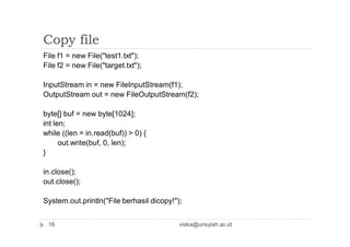 Copy file
File f1 = new File("test1.txt");
File f2 = new File("target.txt");
InputStream in = new FileInputStream(f1);
OutputStream out = new FileOutputStream(f2);
byte[] buf = new byte[1024];
int len;
while ((len = in.read(buf)) > 0) {
out.write(buf, 0, len);
}
in.close();
out.close();
System.out.println("File berhasil dicopy!");
16 viska@unsyiah.ac.id
 