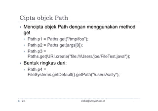 Cipta objek Path
 Mencipta objek Path dengan menggunakan method
get
 Path p1 = Paths.get("/tmp/foo");
 Path p2 = Paths.get(args[0]);
 Path p3 =
Paths.get(URI.create("file:///Users/joe/FileTest.java"));
 Bentuk ringkas dari:
 Path p4 =
FileSystems.getDefault().getPath("/users/sally");
24 viska@unsyiah.ac.id
 