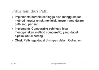 Fitur lain dari Path
 Implements Iterable sehingga bisa menggunakan
method iterator untuk menjejaki unsur nama dalam
path satu per satu.
 Implements Comparable sehingga bisa
menggunakan method compareTo, yang dapat
dipakai untuk sorting
 Objek Path juga dapat disimpan dalam Collection.
viska@unsyiah.ac.id30
 