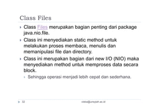 Class Files
 Class Files merupakan bagian penting dari package
java.nio.file.
 Class ini menyediakan static method untuk
melakukan proses membaca, menulis dan
memanipulasi file dan directory.
 Class ini merupakan bagian dari new I/O (NIO) maka
menyediakan method untuk memproses data secara
block.
 Sehingga operasi menjadi lebih cepat dan sederhana.
viska@unsyiah.ac.id32
 