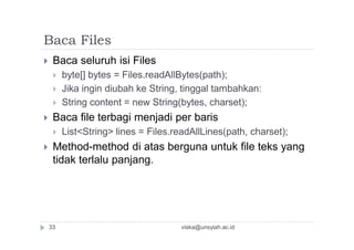 Baca Files
 Baca seluruh isi Files
 byte[] bytes = Files.readAllBytes(path);
 Jika ingin diubah ke String, tinggal tambahkan:
 String content = new String(bytes, charset);
 Baca file terbagi menjadi per baris
 List<String> lines = Files.readAllLines(path, charset);
 Method-method di atas berguna untuk file teks yang
tidak terlalu panjang.
viska@unsyiah.ac.id33
 